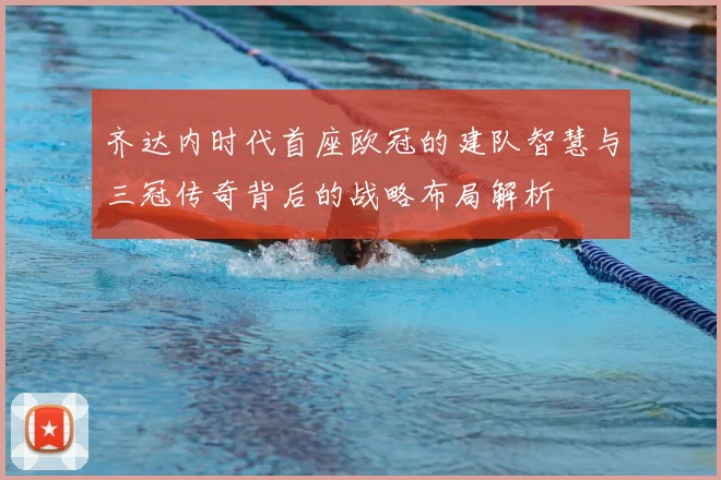 齐达内时代首座欧冠的建队智慧与三冠传奇背后的战略布局解析