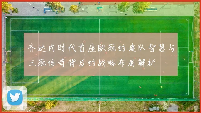 齐达内时代首座欧冠的建队智慧与三冠传奇背后的战略布局解析